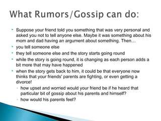  Suppose your friend told you something that was very personal and
asked you not to tell anyone else. Maybe it was something about his
mom and dad having an argument about something. Then…
 you tell someone else
 they tell someone else and the story starts going round
 while the story is going round, it is changing as each person adds a
bit more that may have happened
 when the story gets back to him, it could be that everyone now
thinks that your friends' parents are fighting, or even getting a
divorce!
◦ how upset and worried would your friend be if he heard that
particular bit of gossip about his parents and himself?
◦ how would his parents feel?
 