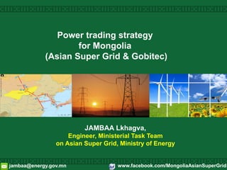 Power trading strategy
for Mongolia
(Asian Super Grid & Gobitec)
JAMBAA Lkhagva,
Engineer, Ministerial Task Team
on Asian Super Grid, Ministry of Energy
jambaa@energy.gov.mn www.facebook.com/MongoliaAsianSuperGrid
 