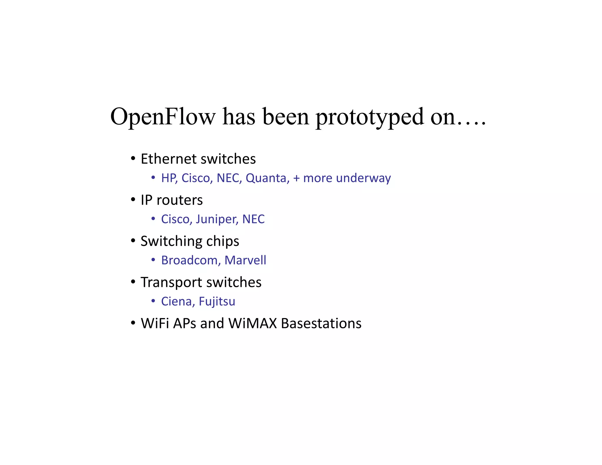OpenFlow has been prototyped on….
• Ethernet switches
• HP, Cisco, NEC, Quanta, + more underway
• IP routers
• Cisco, Juniper, NEC
• Switching chips
• Broadcom, Marvell
• Transport switches
• Ciena, Fujitsu
• WiFi APs and WiMAX Basestations
 