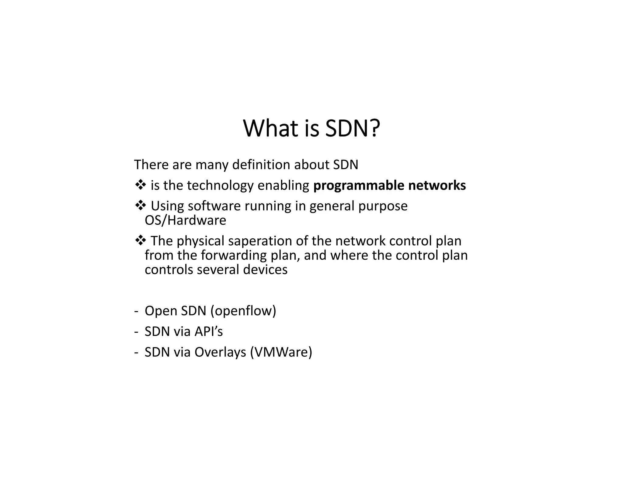 What is SDN?
There are many definition about SDN
 is the technology enabling programmable networks
 Using software running in general purpose
OS/Hardware
 The physical saperation of the network control plan
from the forwarding plan, and where the control plan
controls several devices
- Open SDN (openflow)
- SDN via API’s
- SDN via Overlays (VMWare)
 