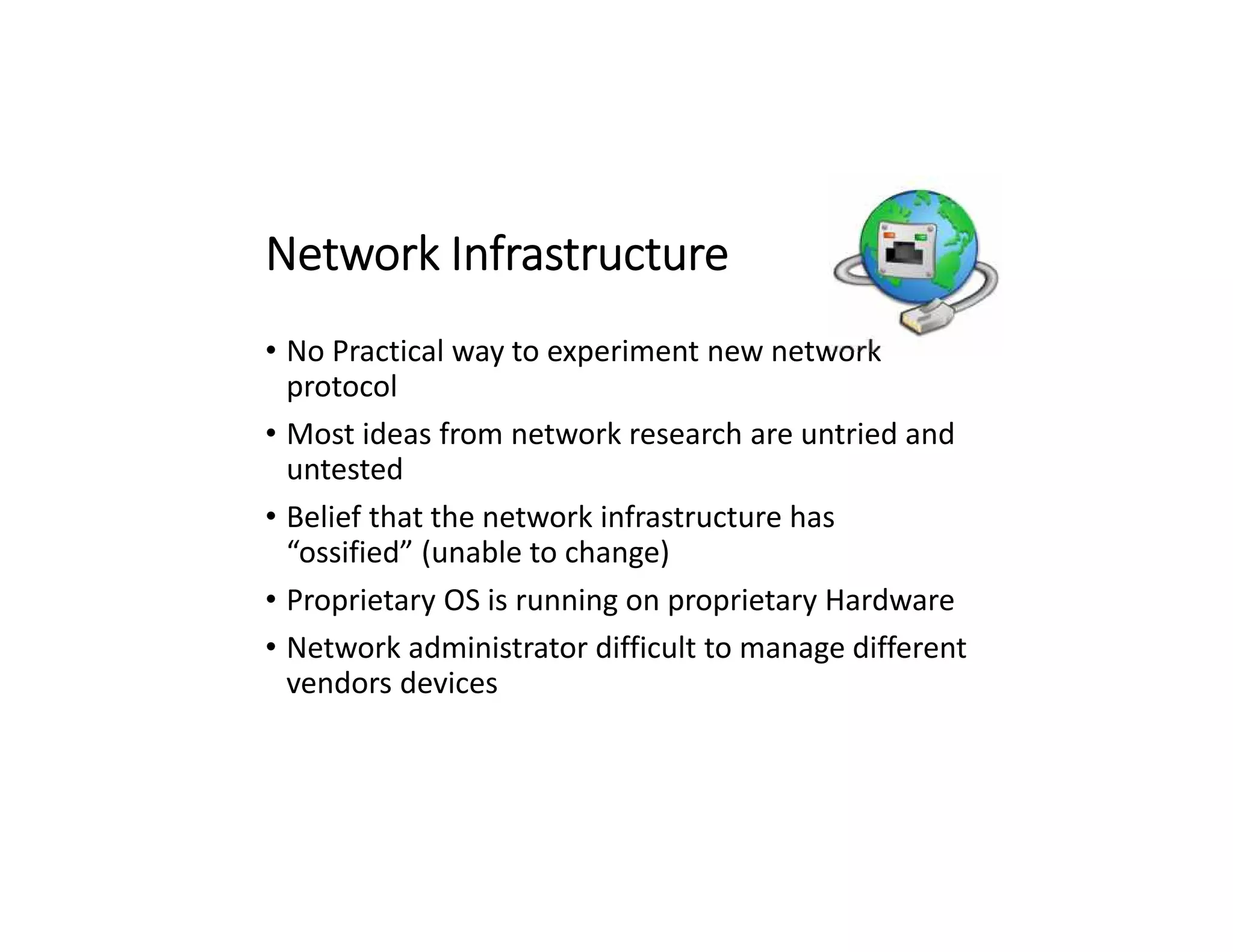 Network Infrastructure
• No Practical way to experiment new network
protocol
• Most ideas from network research are untried and
untested
• Belief that the network infrastructure has
“ossified” (unable to change)
• Proprietary OS is running on proprietary Hardware
• Network administrator difficult to manage different
vendors devices
 