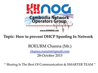 Topic:  How  to  prevent  DHCP  Spooﬁng  In  Network	
	
ROEURM  Channa  (Mr.)	
channa.roeurm@gmail.com      	
28-­‐‑October  2015	
	
“  Sharing  Is  The  Best  Of  Communication  &  SMARTER  TEAM  “  	
	
 