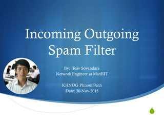 S
Incoming Outgoing
Spam Filter
By: Teav Sovandara
Network Engineer at MaxBIT
KHNOG Phnom Penh
Date: 30-Nov-2015
 