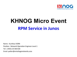 KHNOG Micro Event
RPM	
  Service	
  in	
  Junos	
  
Name	
  :	
  Kunthea	
  VORN	
  
Posi3on	
  :	
  Network	
  Opera3on	
  Engineer	
  Level	
  1	
  
Tel	
  :	
  (+855)	
  10	
  360	
  630	
  
Email:	
  peGer@eintellegonetworks.asia	
  
 
