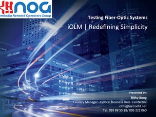 1© 2010 EXFO Inc. All rights reserved..
Tes$ng	
  Fiber-­‐Op$c	
  Systems	
  
iOLM	
  |	
  Redeﬁning	
  Simplicity	
  
Presented	
  by:	
  	
  
Rithy	
  Kong	
  
Country	
  Manager–	
  Op:cal	
  Business	
  Unit-­‐	
  CamNetrix	
  	
  
rithy@netrixltd.net	
  	
  
Tel:	
  099	
  88	
  55	
  88/	
  093	
  222	
  060	
  
	
  	
  	
  	
  	
  	
  	
  	
  	
  	
  	
  
 