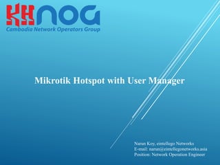 Mikrotik Hotspot with User Manager
Narun Koy, eintellego Networks
E-mail: narun@eintellegonetworks.asia
Position: Network Operation Engineer
 
