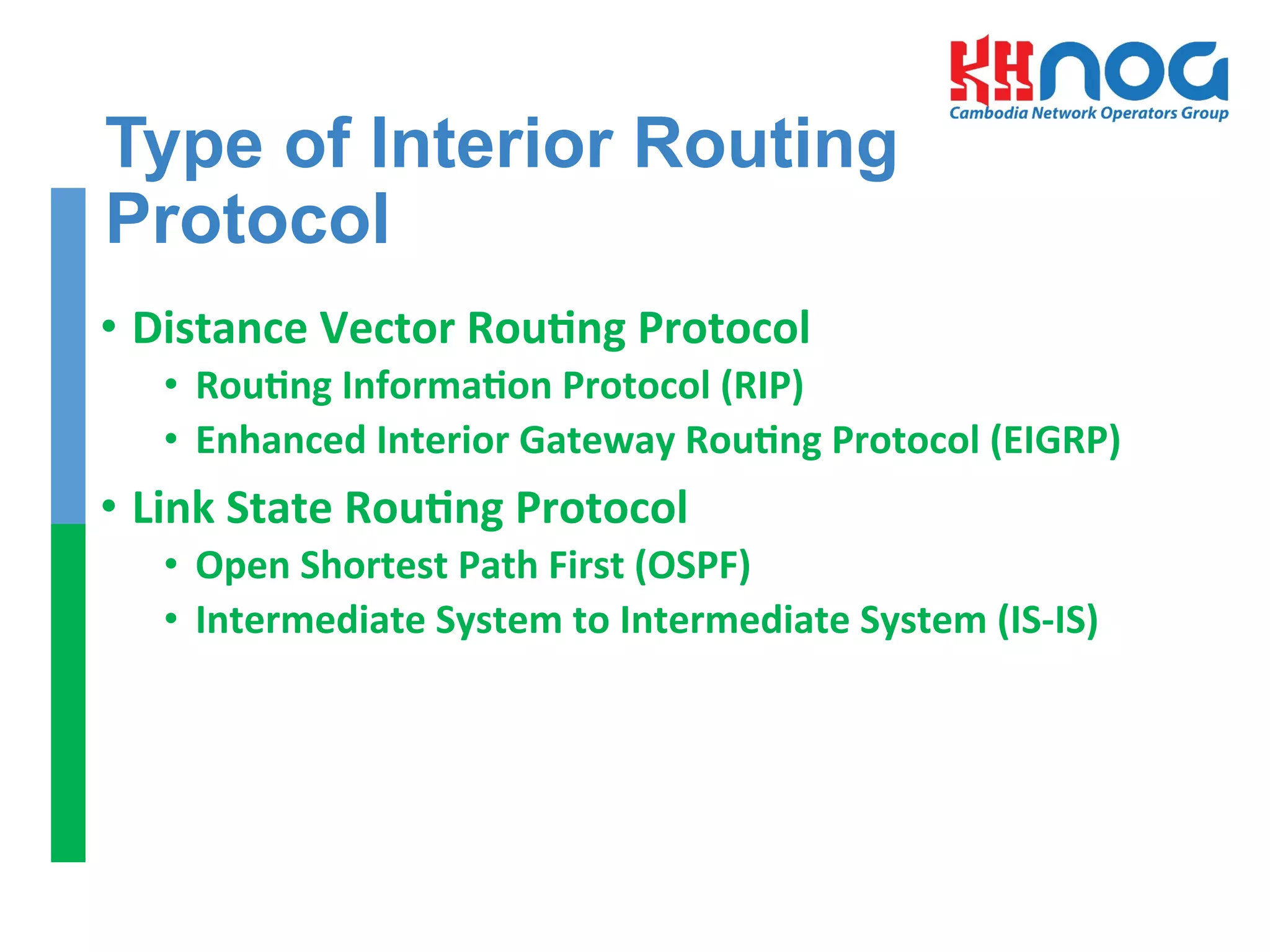 Type of Interior Routing
Protocol
•  Distance	
  Vector	
  RouEng	
  Protocol	
  	
  
•  RouEng	
  InformaEon	
  Protocol	
  (RIP)	
  
•  Enhanced	
  Interior	
  Gateway	
  RouEng	
  Protocol	
  (EIGRP)	
  
•  Link	
  State	
  RouEng	
  Protocol	
  
•  Open	
  Shortest	
  Path	
  First	
  (OSPF)	
  
•  Intermediate	
  System	
  to	
  Intermediate	
  System	
  (IS-­‐IS)	
  
	
  
 