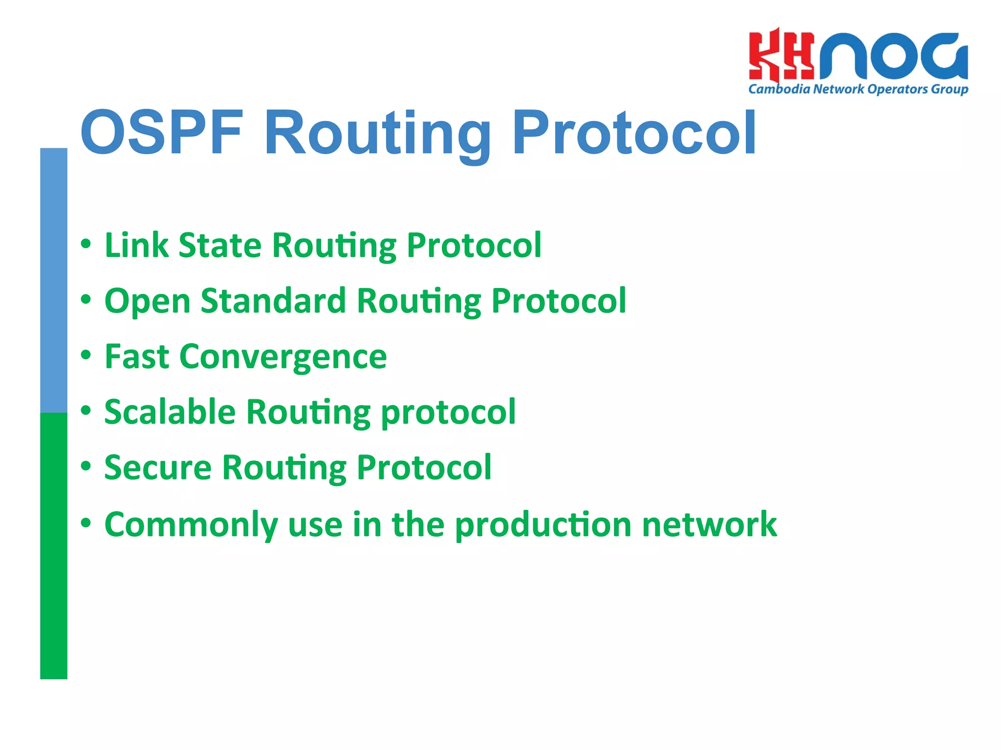 OSPF Routing Protocol
•  Link	
  State	
  RouEng	
  Protocol	
  
•  Open	
  Standard	
  RouEng	
  Protocol	
  
•  Fast	
  Convergence	
  
•  Scalable	
  RouEng	
  protocol	
  	
  
•  Secure	
  RouEng	
  Protocol	
  
•  Commonly	
  use	
  in	
  the	
  producEon	
  network	
  
 