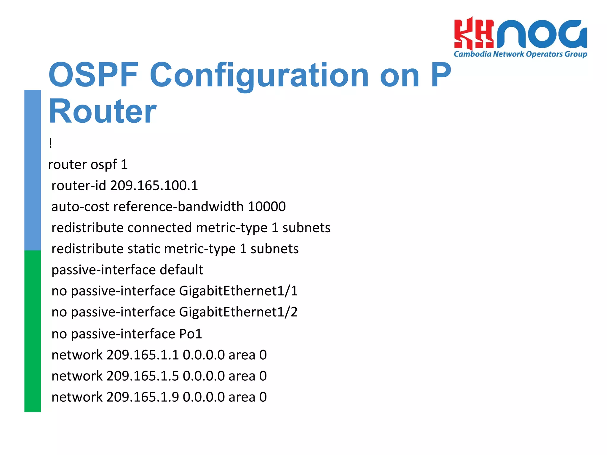 OSPF Configuration on P
Router
!	
  
router	
  ospf	
  1	
  
	
  router-­‐id	
  209.165.100.1	
  
	
  auto-­‐cost	
  reference-­‐bandwidth	
  10000	
  
	
  redistribute	
  connected	
  metric-­‐type	
  1	
  subnets	
  
	
  redistribute	
  sta=c	
  metric-­‐type	
  1	
  subnets	
  
	
  passive-­‐interface	
  default	
  
	
  no	
  passive-­‐interface	
  GigabitEthernet1/1	
  
	
  no	
  passive-­‐interface	
  GigabitEthernet1/2	
  
	
  no	
  passive-­‐interface	
  Po1	
  
	
  network	
  209.165.1.1	
  0.0.0.0	
  area	
  0	
  
	
  network	
  209.165.1.5	
  0.0.0.0	
  area	
  0	
  
	
  network	
  209.165.1.9	
  0.0.0.0	
  area	
  0	
  
	
  
 