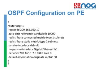OSPF Configuration on PE
!	
  
router	
  ospf	
  1	
  
	
  router-­‐id	
  209.165.100.10	
  
	
  auto-­‐cost	
  reference-­‐bandwidth	
  10000	
  
	
  redistribute	
  connected	
  metric-­‐type	
  1	
  subnets	
  
	
  redistribute	
  sta=c	
  metric-­‐type	
  1	
  subnets	
  
	
  passive-­‐interface	
  default	
  
	
  no	
  passive-­‐interface	
  GigabitEthernet1/1	
  
	
  network	
  209.165.1.2	
  0.0.0.0	
  area	
  0	
  
	
  default-­‐informa=on	
  originate	
  metric	
  30	
  
!	
  
!	
  
	
  
	
  
 