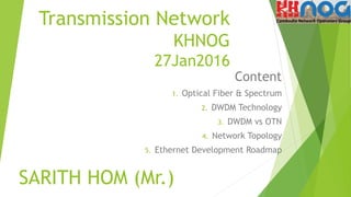 Transmission Network
KHNOG
27Jan2016
Content
1. Optical Fiber & Spectrum
2. DWDM Technology
3. DWDM vs OTN
4. Network Topology
5. Ethernet Development Roadmap
SARITH HOM (Mr.)
 