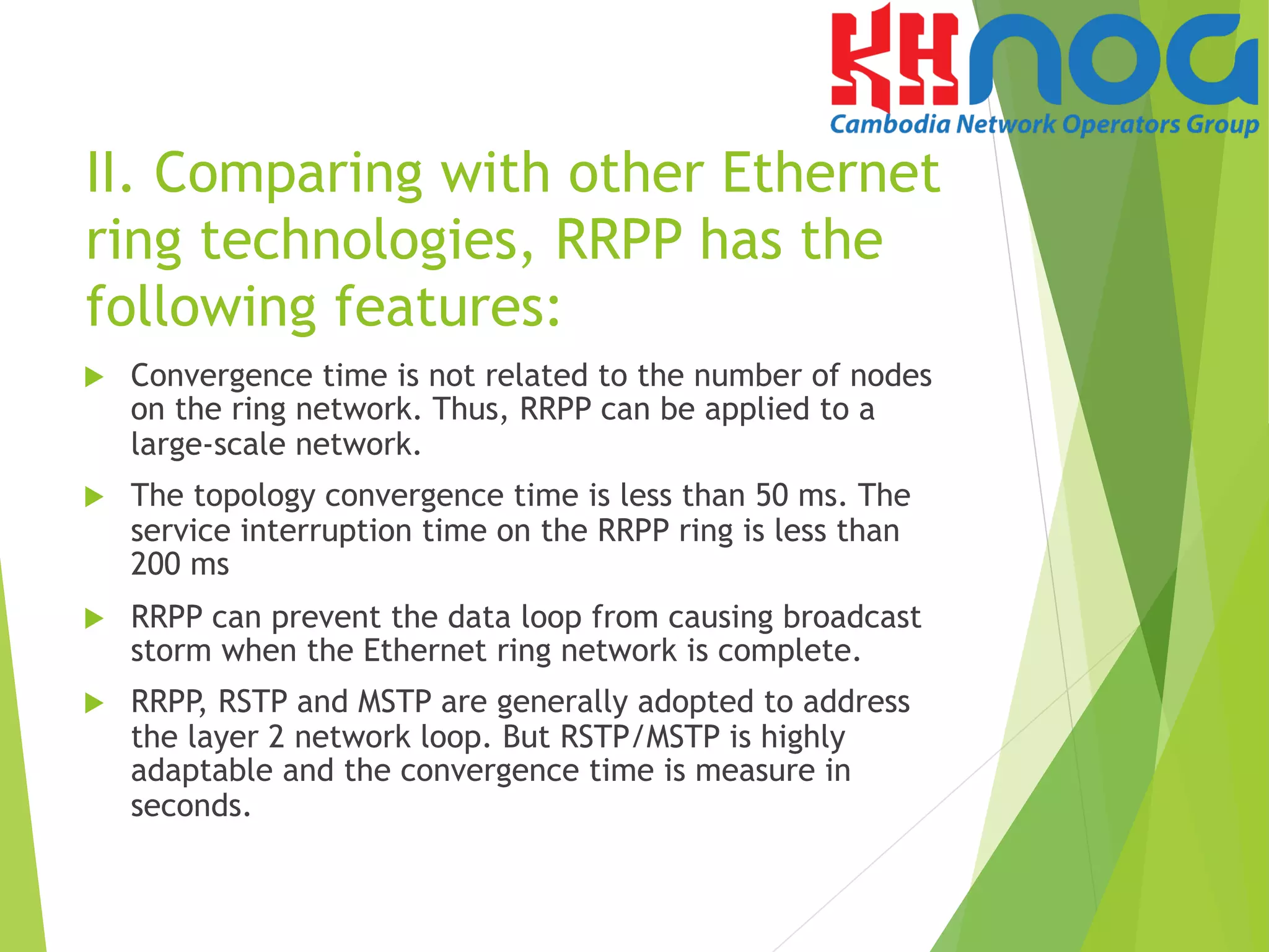 II. Comparing with other Ethernet
ring technologies, RRPP has the
following features:
u  Convergence time is not related to the number of nodes
on the ring network. Thus, RRPP can be applied to a
large-scale network.
u  The topology convergence time is less than 50 ms. The
service interruption time on the RRPP ring is less than
200 ms
u  RRPP can prevent the data loop from causing broadcast
storm when the Ethernet ring network is complete.
u  RRPP, RSTP and MSTP are generally adopted to address
the layer 2 network loop. But RSTP/MSTP is highly
adaptable and the convergence time is measure in
seconds.
 