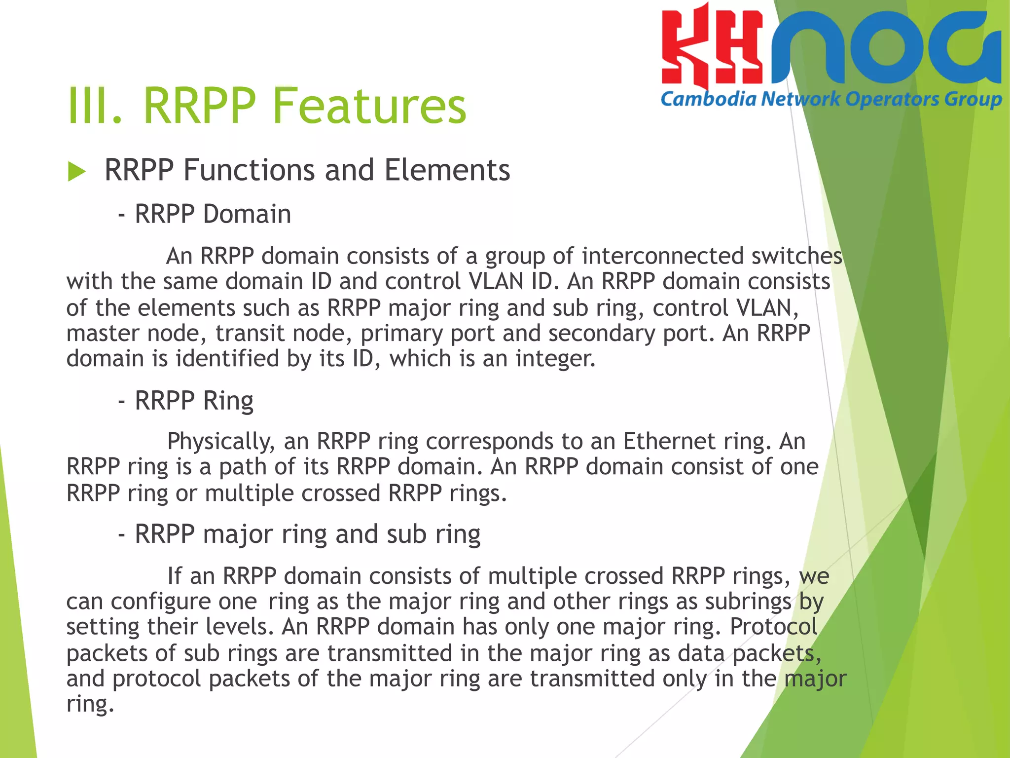 III. RRPP Features
u  RRPP Functions and Elements
- RRPP Domain
An RRPP domain consists of a group of interconnected switches
with the same domain ID and control VLAN ID. An RRPP domain consists
of the elements such as RRPP major ring and sub ring, control VLAN,
master node, transit node, primary port and secondary port. An RRPP
domain is identified by its ID, which is an integer.
- RRPP Ring
Physically, an RRPP ring corresponds to an Ethernet ring. An
RRPP ring is a path of its RRPP domain. An RRPP domain consist of one
RRPP ring or multiple crossed RRPP rings.
- RRPP major ring and sub ring
If an RRPP domain consists of multiple crossed RRPP rings, we
can configure one ring as the major ring and other rings as subrings by
setting their levels. An RRPP domain has only one major ring. Protocol
packets of sub rings are transmitted in the major ring as data packets,
and protocol packets of the major ring are transmitted only in the major
ring.
 