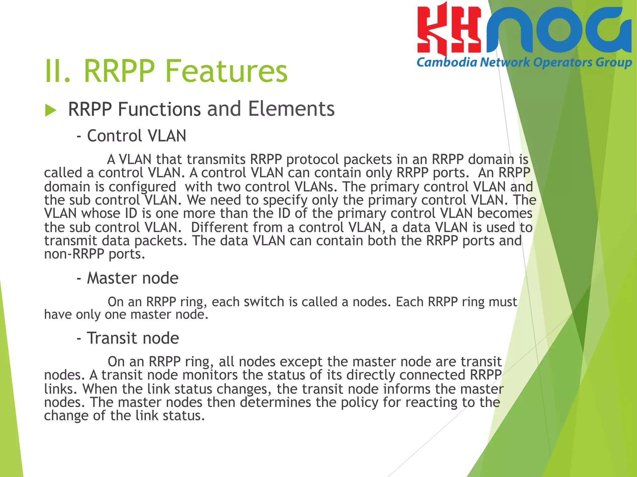 II. RRPP Features
u  RRPP Functions and Elements
- Control VLAN
A VLAN that transmits RRPP protocol packets in an RRPP domain is
called a control VLAN. A control VLAN can contain only RRPP ports. An RRPP
domain is configured with two control VLANs. The primary control VLAN and
the sub control VLAN. We need to specify only the primary control VLAN. The
VLAN whose ID is one more than the ID of the primary control VLAN becomes
the sub control VLAN. Different from a control VLAN, a data VLAN is used to
transmit data packets. The data VLAN can contain both the RRPP ports and
non-RRPP ports.
- Master node
On an RRPP ring, each switch is called a nodes. Each RRPP ring must
have only one master node.
- Transit node
On an RRPP ring, all nodes except the master node are transit
nodes. A transit node monitors the status of its directly connected RRPP
links. When the link status changes, the transit node informs the master
nodes. The master nodes then determines the policy for reacting to the
change of the link status.
 