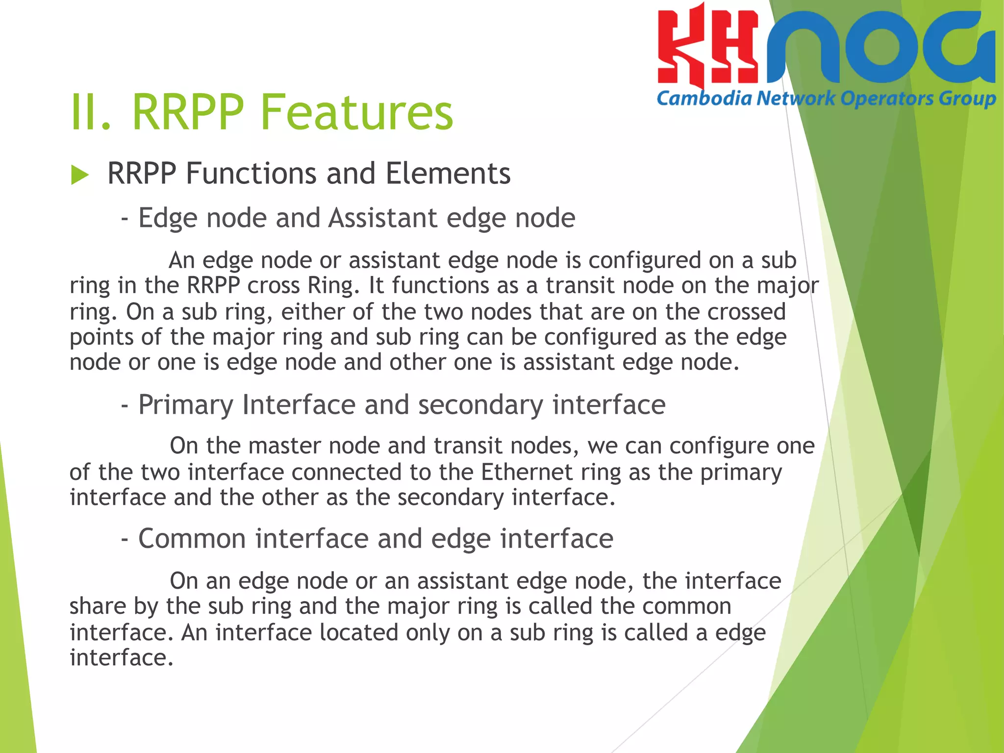 II. RRPP Features
u  RRPP Functions and Elements
- Edge node and Assistant edge node
An edge node or assistant edge node is configured on a sub
ring in the RRPP cross Ring. It functions as a transit node on the major
ring. On a sub ring, either of the two nodes that are on the crossed
points of the major ring and sub ring can be configured as the edge
node or one is edge node and other one is assistant edge node.
- Primary Interface and secondary interface
On the master node and transit nodes, we can configure one
of the two interface connected to the Ethernet ring as the primary
interface and the other as the secondary interface.
- Common interface and edge interface
On an edge node or an assistant edge node, the interface
share by the sub ring and the major ring is called the common
interface. An interface located only on a sub ring is called a edge
interface.
 