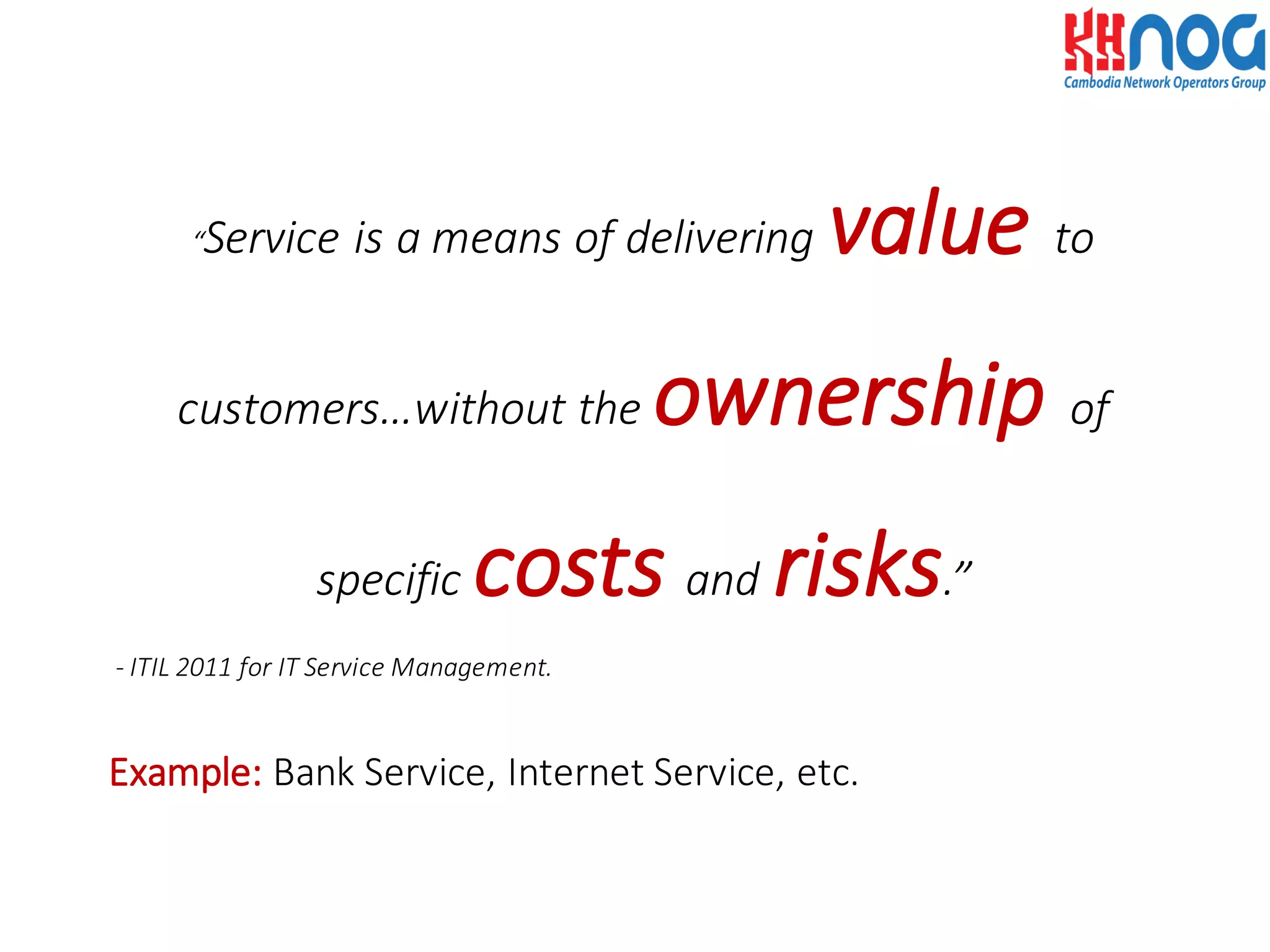 “Service	
  is	
  a	
  means	
  of	
  delivering	
  value to	
  
customers…without	
  the	
  ownership of	
  
specific	
  costs and risks.”
-­‐ ITIL	
  2011	
  for	
  IT	
  Service	
  Management.
Example: Bank	
  Service,	
  Internet	
  Service,	
  etc.
 