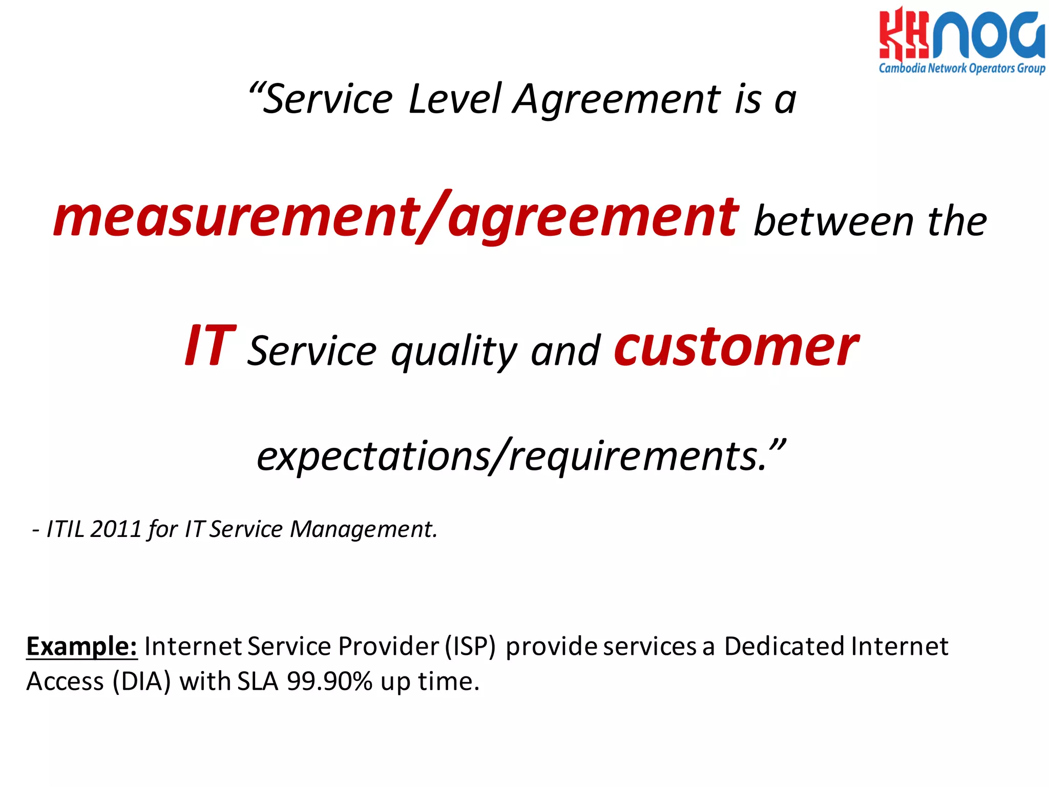 “Service	
  Level	
  Agreement	
  is	
  a	
  
measurement/agreement between	
  the	
  
IT Service	
  quality	
  and	
  customer
expectations/requirements.”
-­‐ ITIL	
  2011	
  for	
  IT	
  Service	
  Management.
Example: Internet	
  Service	
  Provider	
  (ISP)	
  provide	
  services	
  a	
  Dedicated	
  Internet	
  
Access	
  (DIA)	
  with	
  SLA	
  99.90%	
  up	
  time.
 