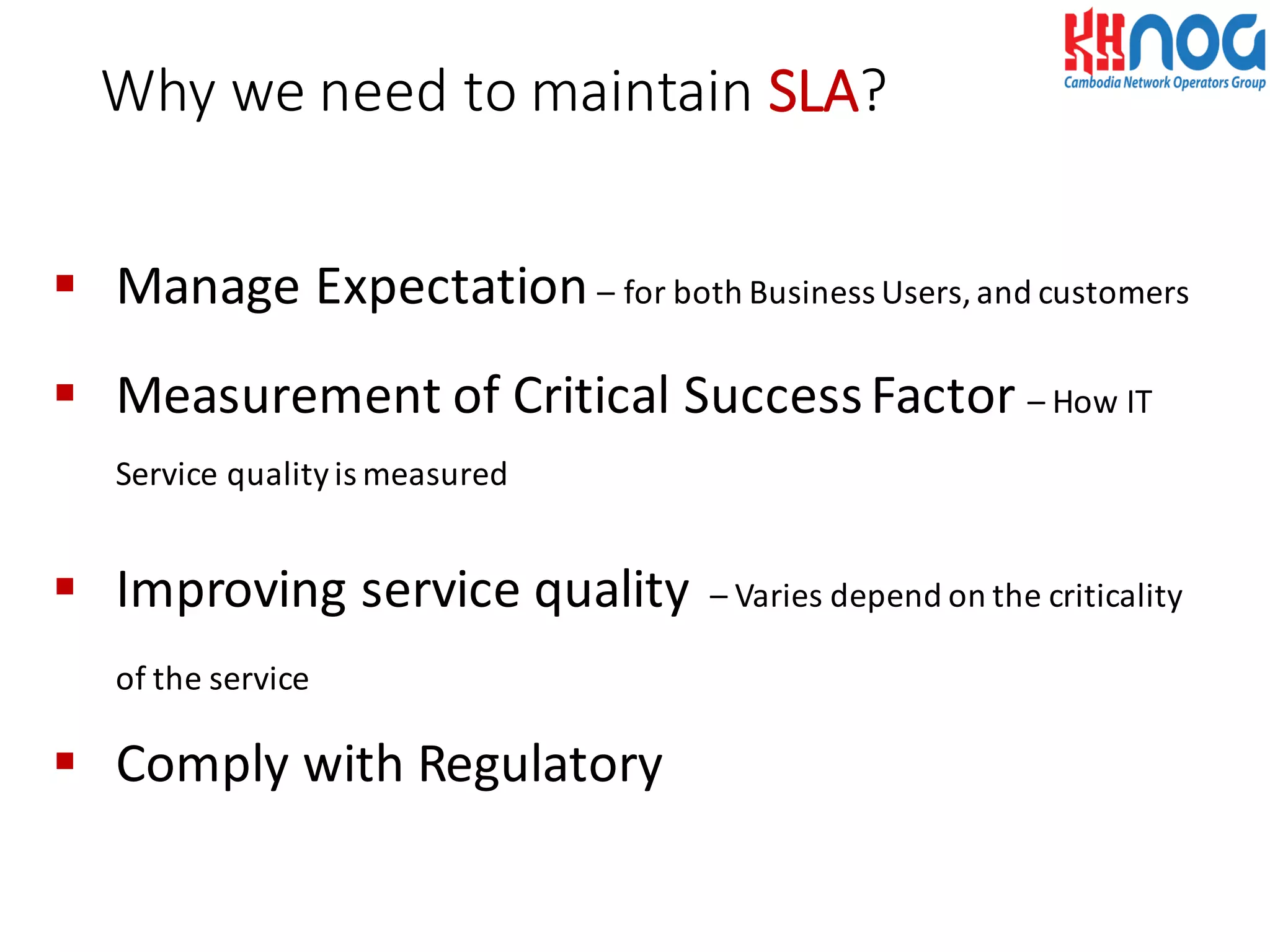 § Manage	
  Expectation	
  – for	
  both	
  Business	
  Users,	
  and	
  customers
§ Measurement	
  of	
  Critical	
  Success	
  Factor	
  – How	
  IT	
  
Service	
  quality	
  is	
  measured
§ Improving	
  service	
  quality – Varies	
  depend	
  on	
  the	
  criticality	
  
of	
  the	
  service
§ Comply	
  with	
  Regulatory
Why	
  we	
  need	
  to	
  maintain SLA?
 