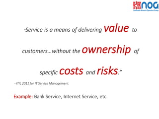 “Service	
  is	
  a	
  means	
  of	
  delivering	
  value to	
  
customers…without	
  the	
  ownership of	
  
specific	
  costs and risks.”
-­‐ ITIL	
  2011	
  for	
  IT	
  Service	
  Management.
Example: Bank	
  Service,	
  Internet	
  Service,	
  etc.
 