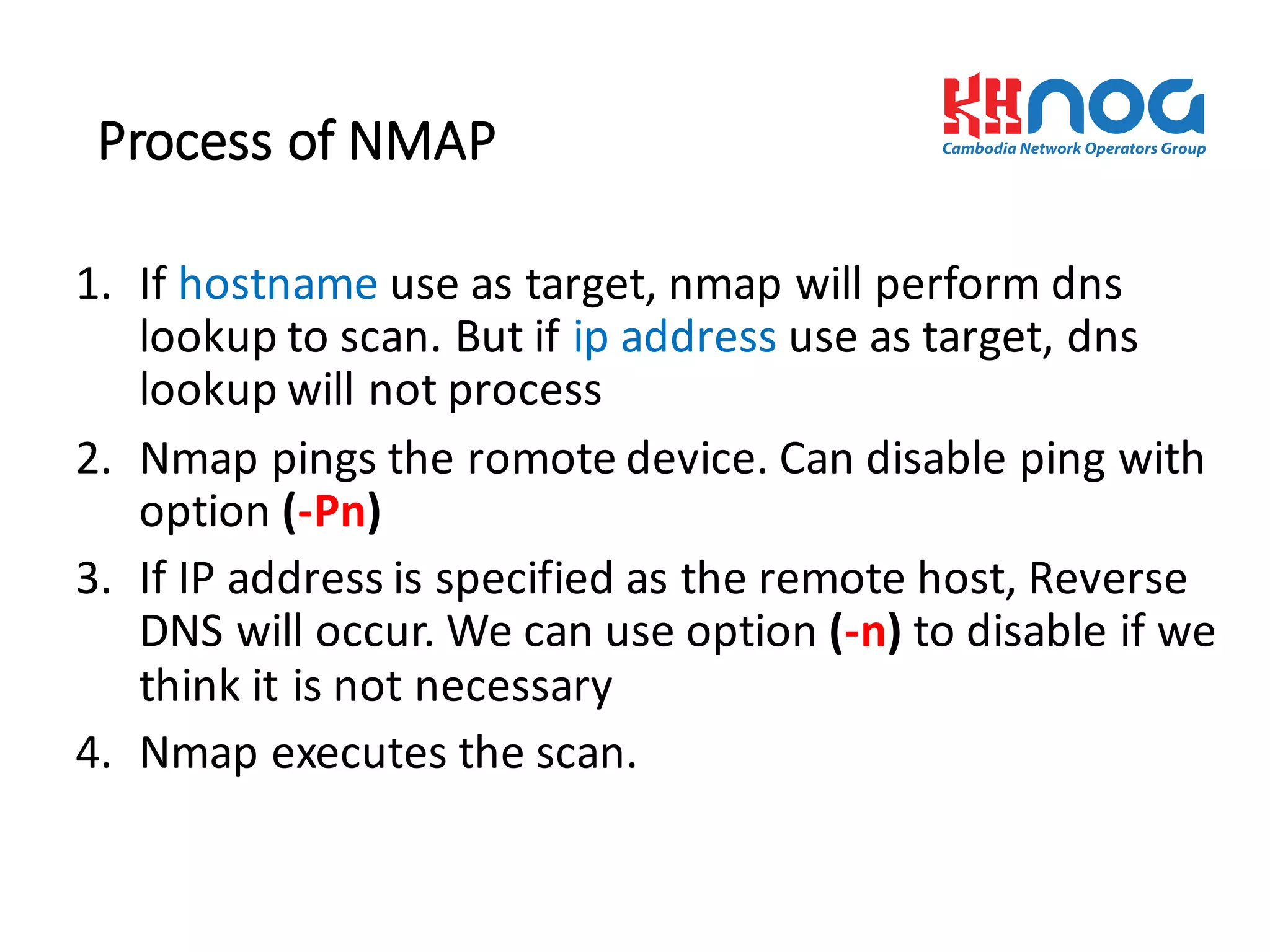 Process	
  of	
  NMAP
1. If	
  hostname use	
  as	
  target,	
  nmap will	
  perform	
  dns
lookup	
  to	
  scan.	
  But	
  if	
  ip address	
  use	
  as	
  target,	
  dns
lookup	
  will	
  not	
  process	
  
2. Nmap pings	
  the	
  romote device.	
  Can	
  disable	
  ping	
  with	
  
option	
  (-­‐Pn)
3. If	
  IP	
  address	
  is	
  specified	
  as	
  the	
  remote	
  host,	
  Reverse	
  
DNS	
  will	
  occur.	
  We	
  can	
  use	
  option	
  (-­‐n)	
  to	
  disable	
  if	
  we	
  
think	
  it	
  is	
  not	
  necessary	
  
4. Nmap executes	
  the	
  scan.	
  
 