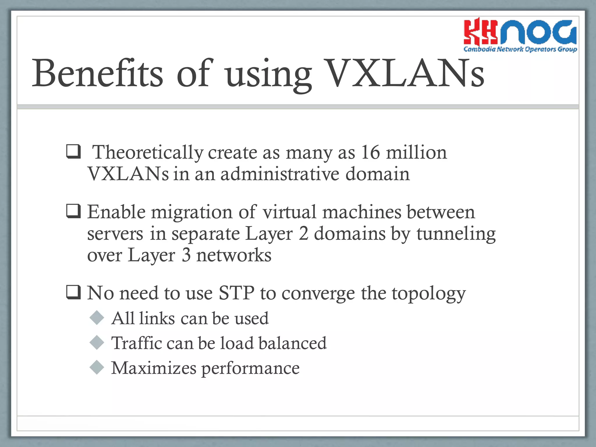 q Theoretically create as many as 16 million
VXLANs in an administrative domain
q Enable migration of virtual machines between
servers in separate Layer 2 domains by tunneling
over Layer 3 networks
q No need to use STP to converge the topology
u All links can be used
u Traffic can be load balanced
u Maximizes performance
Benefits of using VXLANs