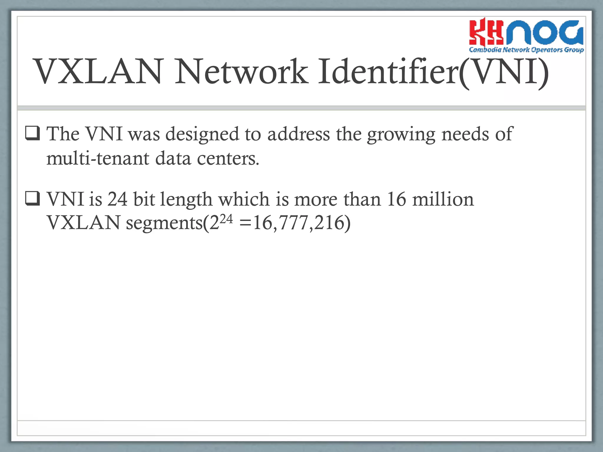 VXLAN Network Identifier(VNI)
q The VNI was designed to address the growing needs of
multi-tenant data centers.
q VNI is 24 bit length which is more than 16 million
VXLAN segments(224 =16,777,216)