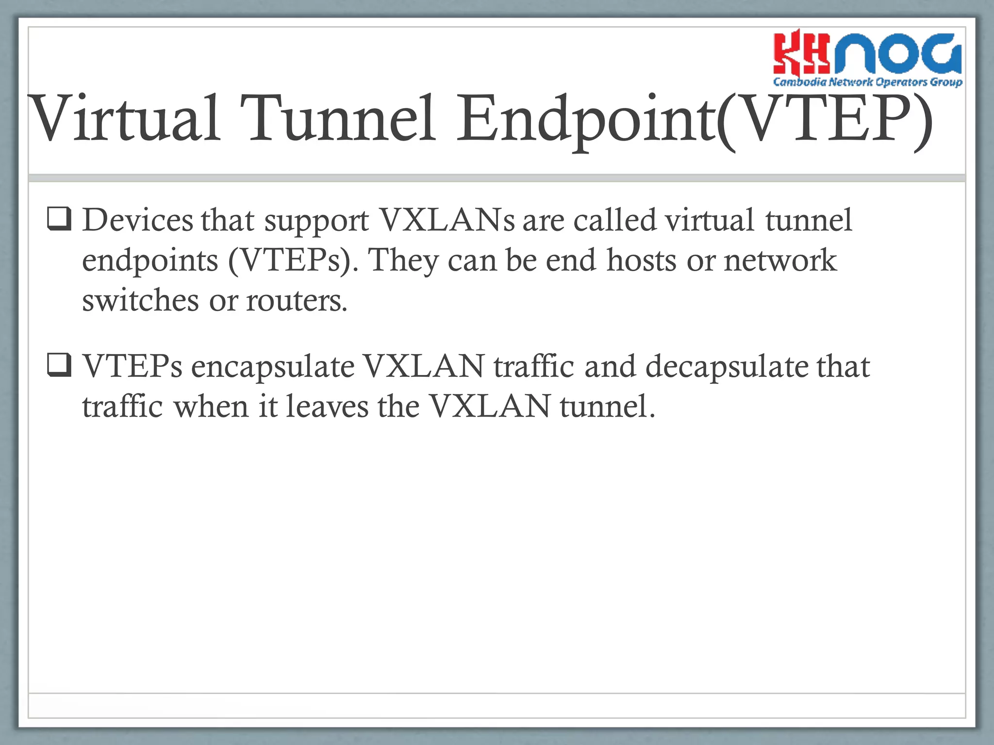 Virtual Tunnel Endpoint(VTEP)
q Devices that support VXLANs are called virtual tunnel
endpoints (VTEPs). They can be end hosts or network
switches or routers.
q VTEPs encapsulate VXLAN traffic and decapsulate that
traffic when it leaves the VXLAN tunnel.