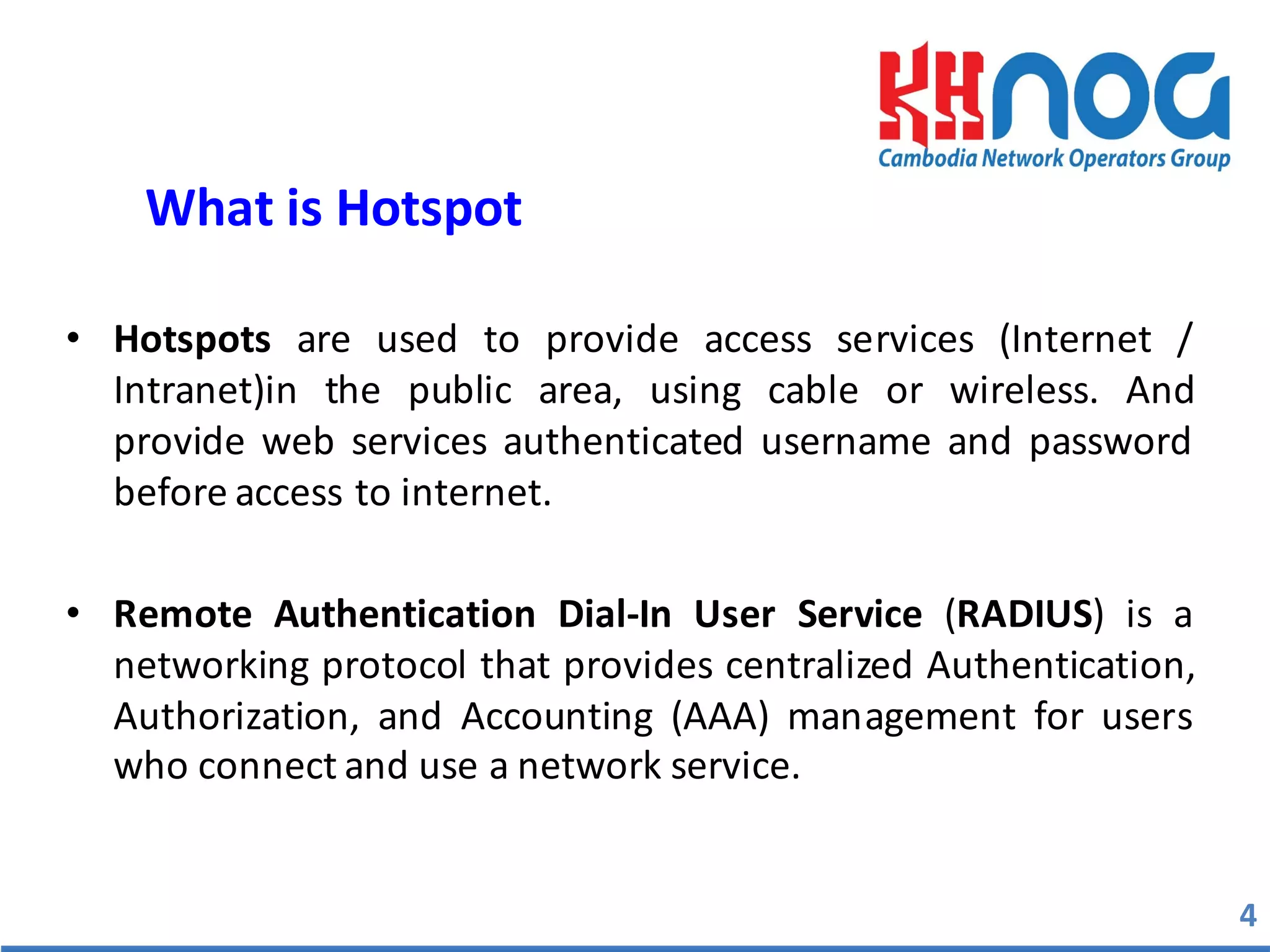 • Hotspots are used to provide access services (Internet /
Intranet)in the public area, using cable or wireless. And
provide web services authenticated username and password
before access to internet.
• Remote Authentication Dial-­‐In User Service (RADIUS) is a
networking protocol that provides centralized Authentication,
Authorization, and Accounting (AAA) management for users
who connect and use a network service.
4
What	
  is	
  Hotspot	
  
 