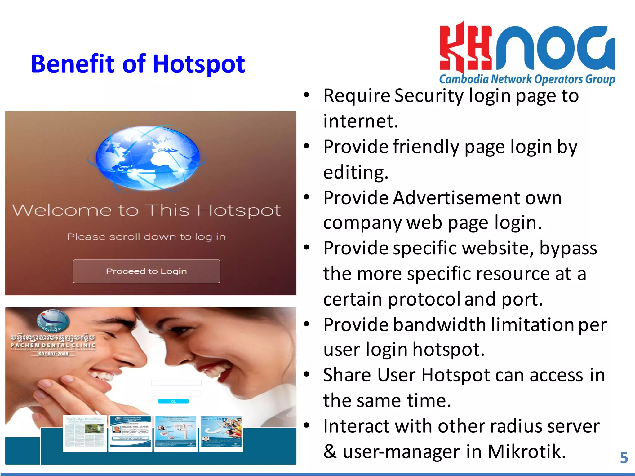 5
Benefit	
  of	
  Hotspot	
  
Copyright®MaximumBusiness informationTechnology
• Require	
  Security	
  login	
  page	
  to	
  
internet.
• Provide	
  friendly	
  page	
  login	
  by	
  
editing.
• Provide	
  Advertisement	
  own	
  
company	
  web	
  page	
  login.
• Provide	
  specific	
  website,	
  bypass	
  
the	
  more	
  specific	
  resource	
  at	
  a	
  
certain	
  protocol	
  and	
  port.
• Provide	
  bandwidth	
  limitation	
  per	
  
user	
  login	
  hotspot.
• Share	
  User	
  Hotspot	
  can	
  access	
  in	
  
the	
  same	
  time.
• Interact	
  with	
  other	
  radius	
  server	
  
&	
  user-­‐manager	
  in	
  Mikrotik.	
  
 