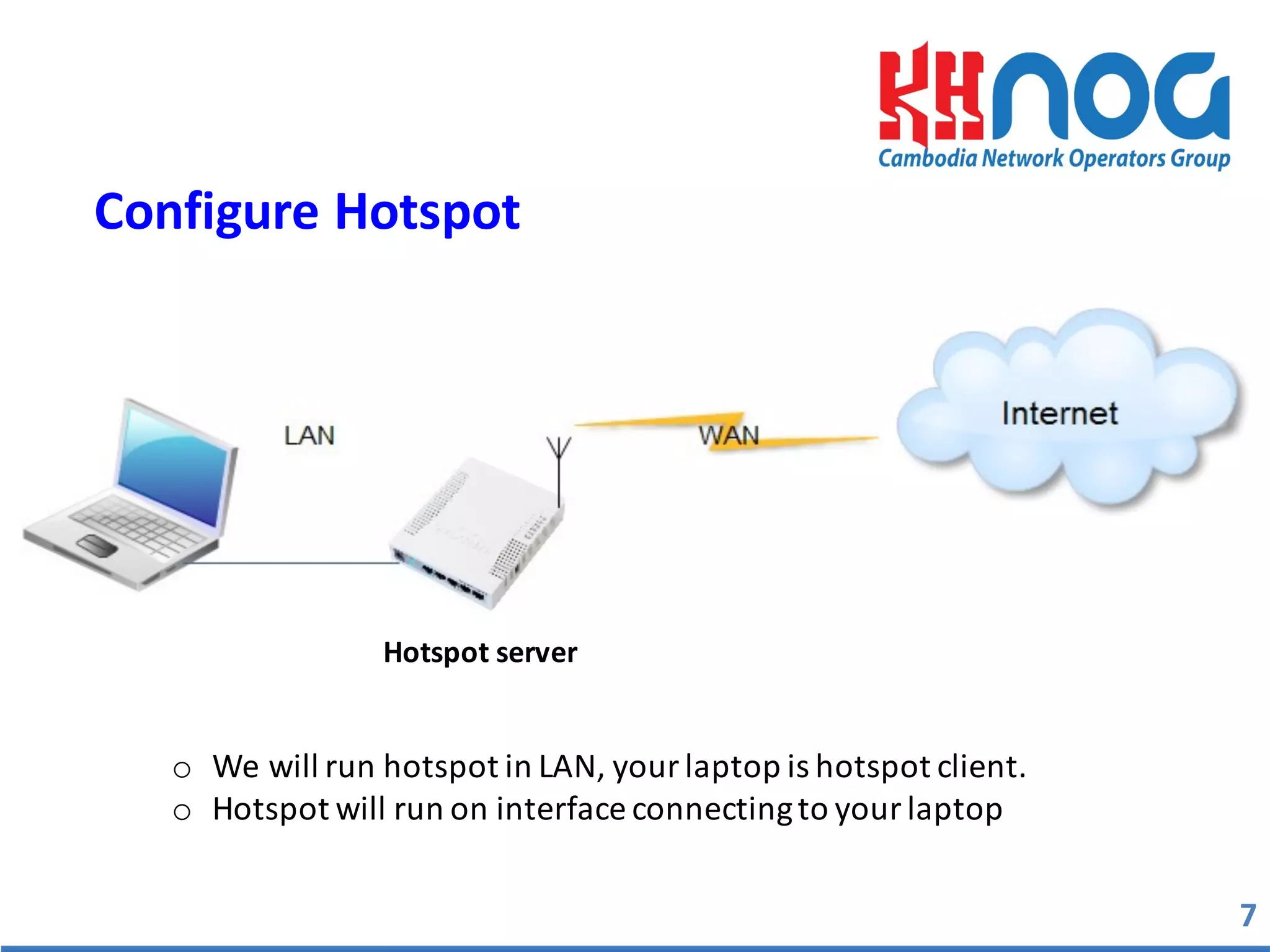 Configure	
  Hotspot	
  
Hotspot	
  server	
  
o We	
  will	
  run	
  hotspot	
  in	
  LAN,	
  your	
  laptop	
  is	
  hotspot	
  client.
o Hotspot	
  will	
  run	
  on	
  interface	
  connecting	
  to	
  your	
  laptop
7
 
