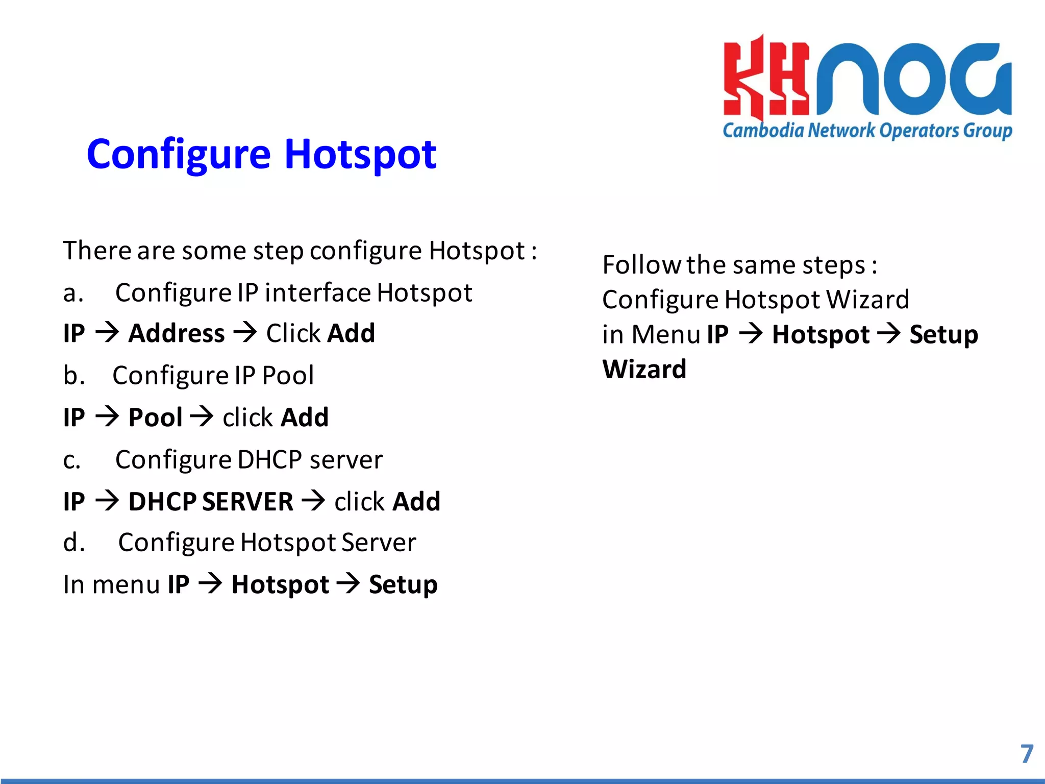 There	
  are	
  some	
  step	
  configure	
  Hotspot	
  :	
  
a. Configure	
  IP	
  interface	
  Hotspot	
  
IP à Address à Click	
  Add
b.	
  	
  	
  	
  Configure	
  IP	
  Pool	
  
IP à Pool	
  à click	
  Add
c. Configure	
  DHCP	
  server
IP	
  à DHCP	
  SERVER	
  à click	
  Add
d.	
  	
  	
  	
  	
  Configure	
  Hotspot	
  Server	
  
In	
  menu	
  IP	
  à Hotspot à Setup	
  
7
Configure	
  Hotspot	
  
Follow	
  the	
  same	
  steps	
  :
Configure	
  Hotspot	
  Wizard	
  
in	
  Menu	
  IP à Hotspot	
  à Setup
Wizard	
  
 
