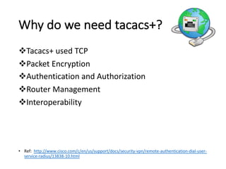 vTacacs+	used	TCP
vPacket	Encryption	
vAuthentication	and	Authorization
vRouter	Management
vInteroperability	
• Ref:	 http://www.cisco.com/c/en/us/support/docs/security-vpn/remote-authentication-dial-user-
service-radius/13838-10.html
Why	do	we	need	tacacs+?
 