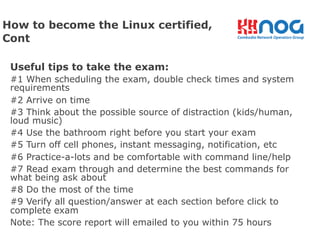 Useful tips to take the exam:
#1 When scheduling the exam, double check times and system
requirements
#2 Arrive on time
#3 Think about the possible source of distraction (kids/human,
loud music)
#4 Use the bathroom right before you start your exam
#5 Turn off cell phones, instant messaging, notification, etc
#6 Practice-a-lots and be comfortable with command line/help
#7 Read exam through and determine the best commands for
what being ask about
#8 Do the most of the time
#9 Verify all question/answer at each section before click to
complete exam
Note: The score report will emailed to you within 75 hours
How to become the Linux certified,
Cont
 