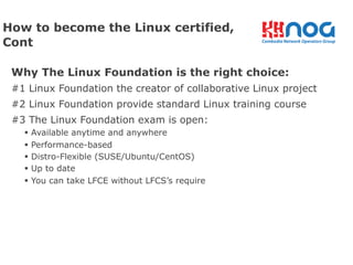 Why The Linux Foundation is the right choice:
#1 Linux Foundation the creator of collaborative Linux project
#2 Linux Foundation provide standard Linux training course
#3 The Linux Foundation exam is open:
§ Available anytime and anywhere
§ Performance-based
§ Distro-Flexible (SUSE/Ubuntu/CentOS)
§ Up to date
§ You can take LFCE without LFCS’s require
How to become the Linux certified,
Cont
 