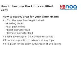 How to study/prep for your Linux exam:
#1 Find the ways how to get trained:
§ Reading books
§ Self pack online
§ Local instructor lead
§ Remote instructor lead
#2 Take advantage of all available resources
#3 Hands-on practice to advance at any topic
#4 Register for the exam (300$/each at two taken)
How to become the Linux certified,
Cont
 