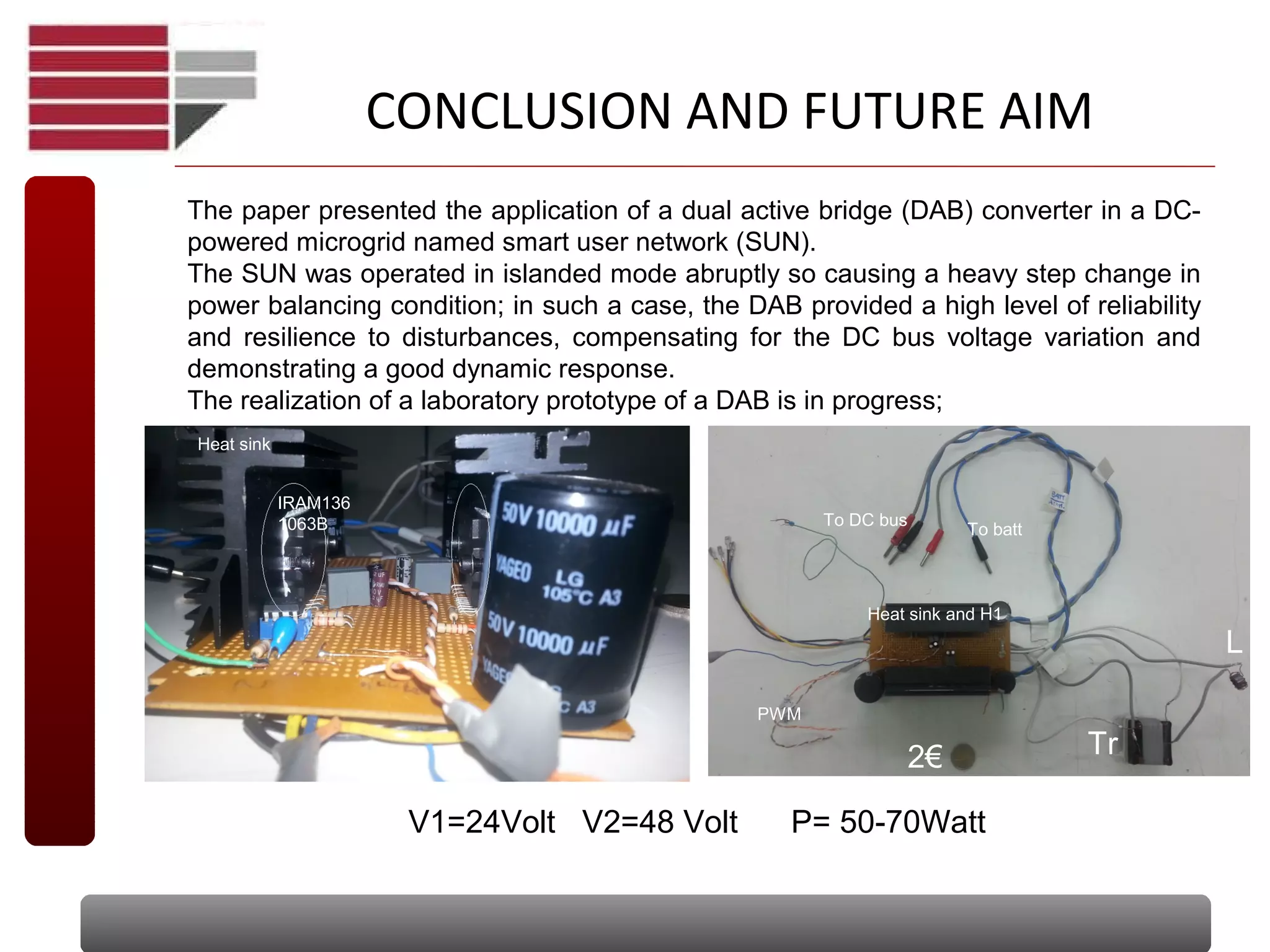 The paper presented the application of a dual active bridge (DAB) converter in a DC-
powered microgrid named smart user network (SUN).
The SUN was operated in islanded mode abruptly so causing a heavy step change in
power balancing condition; in such a case, the DAB provided a high level of reliability
and resilience to disturbances, compensating for the DC bus voltage variation and
demonstrating a good dynamic response.
The realization of a laboratory prototype of a DAB is in progress;
CONCLUSION AND FUTURE AIM
2€
L
Tr
Heat sink and H1
To DC bus
To batt
Heat sink
IRAM136
1063B
V1=24Volt V2=48 Volt P= 50-70Watt
PWM
 