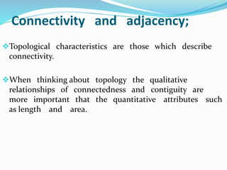 Connectivity and adjacency;
Topological characteristics are those which describe
connectivity.
When thinking about topology the qualitative
relationships of connectedness and contiguity are
more important that the quantitative attributes such
as length and area.
 