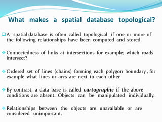 What makes a spatial database topological?
A spatial database is often called topological if one or more of
the following relationships have been computed and stored.
Connectedness of links at intersections for example; which roads
intersect?
Ordered set of lines (chains) forming each polygon boundary , for
example what lines or arcs are next to each other.
By contrast, a data base is called cartographic if the above
conditions are absent. Objects can be manipulated individually.
Relationships between the objects are unavailable or are
considered unimportant.
 
