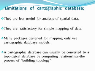 Limitations of cartographic database;
They are less useful for analysis of spatial data.
They are satisfactory for simple mapping of data.
Many packages designed for mapping only use
cartographic database models.
A cartographic database can usually be converted to a
topological database by computing relationships-the
process of “building topology”
 