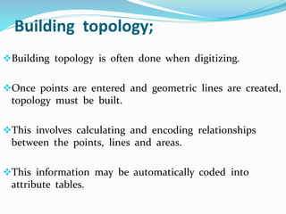 Building topology;
Building topology is often done when digitizing.
Once points are entered and geometric lines are created,
topology must be built.
This involves calculating and encoding relationships
between the points, lines and areas.
This information may be automatically coded into
attribute tables.
 