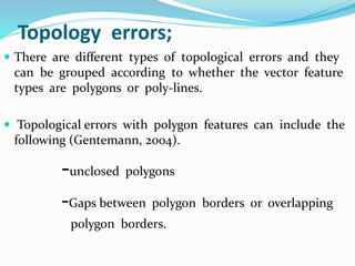 Topology errors;
 There are different types of topological errors and they
can be grouped according to whether the vector feature
types are polygons or poly-lines.
 Topological errors with polygon features can include the
following (Gentemann, 2004).
-unclosed polygons
-Gaps between polygon borders or overlapping
polygon borders.
 