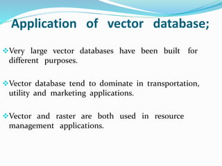 Application of vector database;
Very large vector databases have been built for
different purposes.
Vector database tend to dominate in transportation,
utility and marketing applications.
Vector and raster are both used in resource
management applications.
 