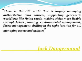 “There is the GIS world that is largely managing
authoritative data sources, supporting geocentric
workflows like fixing roads, making cities more livable
through better planning, environmental management,
forest management, drilling in the right location for oil,
managing assets and utilities”
Jack Dangermond
 