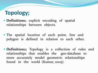 Topology;
 Definition1; explicit encoding of spatial
relationships between objects.
 The spatial location of each point, line and
polygon is defined in relation to each other.
 Definition2; Topology is a collection of rules and
relationships that enables the geo-database to
more accurately model geometric relationships
found in the world (Kumar, 2005).
 
