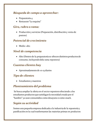 Búsqueda de campo a aprovechar:
 Preparatoria 4
 Restauran “La esquina”
Giro, rubro o rama:
 Producción y servicios (Preparación, distribución y venta de
postres)
Potencial de crecimiento
 Medio- alto
Nivel de competencia
 Alto (Dentro de la preparatoria se ofrecen distintos productos de
consumo, incluyendodela rama repostera)
Cuantos clientes hay
 Aproximadamente de 10-15 diarios
Tipo de clientes
 Estudiantes y maestros
Planteamiento del problema
Se busca ampliar la oferta en el sector reposteroofreciendo a los
estudiantes productos que satisfagan la necesidad creada por el
“hambre” ya sean consumidos como desayuno o como snack.
Según su actividad
Somos una pequeña empresa dedicada a la industria de la repostería y
panificación en la cual trasformamos las materias primas en productos
 