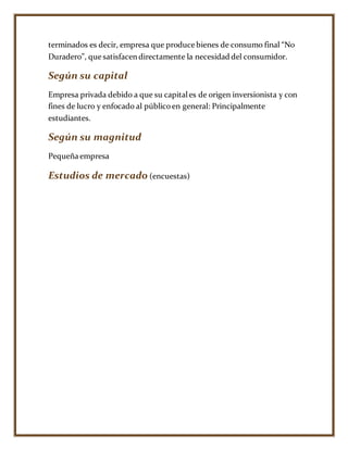 terminados es decir, empresa que produce bienes de consumo final “No
Duradero”, que satisfacen directamente la necesidad del consumidor.
Según su capital
Empresa privada debido a que su capitales de origen inversionista y con
fines de lucro y enfocado al públicoen general: Principalmente
estudiantes.
Según su magnitud
Pequeña empresa
Estudios de mercado (encuestas)
 