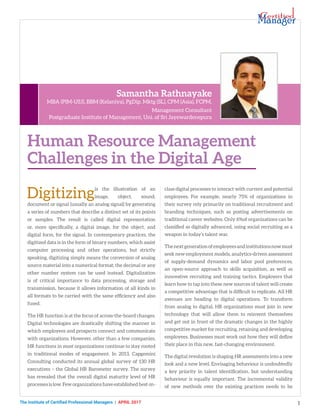 The Institute of Certified Professional Managers | april 2017 1
Digitizingis the illustration of an
image, object, sound,
document or signal (usually an analog signal) by generating
a series of numbers that describe a distinct set of its points
or samples. The result is called digital representation
or, more specifically, a digital image, for the object, and
digital form, for the signal. In contemporary practices, the
digitized data is in the form of binary numbers, which assist
computer processing and other operations, but strictly
speaking, digitizing simply means the conversion of analog
source material into a numerical format; the decimal or any
other number system can be used instead. Digitalization
is of critical importance to data processing, storage and
transmission, because it allows information of all kinds in
all formats to be carried with the same efficiency and also
fused.
The HR function is at the focus of across-the-board changes.
Digital technologies are drastically shifting the manner in
which employees and prospects connect and communicate
with organizations. However, other than a few companies,
HR functions in most organizations continue to stay rooted
in traditional modes of engagement. In 2013, Capgemini
Consulting conducted its annual global survey of 130 HR
executives – the Global HR Barometer survey. The survey
has revealed that the overall digital maturity level of HR
processesislow.Feworganizationshaveestablishedbest-in-
class digital processes to interact with current and potential
employees. For example, nearly 75% of organizations in
their survey rely primarily on traditional recruitment and
branding techniques, such as posting advertisements on
traditional career websites. Only 6%of organizations can be
classified as digitally advanced, using social recruiting as a
weapon in today’s talent war.
Thenextgenerationofemployeesandinstitutionsnowmust
seek new employment models, analytics-driven assessment
of supply-demand dynamics and labor pool preferences,
an open-source approach to skills acquisition, as well as
innovative recruiting and training tactics. Employers that
learn how to tap into these new sources of talent will create
a competitive advantage that is difficult to replicate. All HR
avenues are heading to digital operations. To transform
from analog to digital, HR organizations must join in new
technology that will allow them to reinvent themselves
and get out in front of the dramatic changes in the highly
competitive market for recruiting, retaining and developing
employees. Businesses must work out how they will define
their place in this new, fast-changing environment.
The digital revolution is shaping HR assessments into a new
look and a new level. Envisaging behaviour is undoubtedly
a key priority in talent identification, but understanding
behaviour is equally important. The incremental validity
of new methods over the existing practices needs to be
Human Resource Management
Challenges in the Digital Age
Samantha Rathnayake
MBA (PIM-USJ), BBM (Kelaniya), PgDip. Mktg (SL), CPM (Asia), FCPM,
Management Consultant
Postgraduate Institute of Management, Uni. of Sri Jayewardenepura
 