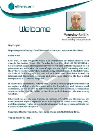 etherecash
Yaroslav Belkin
Hey	People!
Hope	everyone	is	having	a	Good	Weekend,	as	Our's	just	became	a	GREAT	One!
Guess	What!
Can't	wait,	so	here	we	go!	We	would	like	to	introduce	our	latest	addition	to	an	
already	 fascinating	 Team	 '	 Mr.	 Yarsolav	 Belkin'	 the	 HEAD	 OF	 MARKETING	 –	
Cointelegraph	Events.	He	has	joined	our	Advisory	Board	as	Marketing	Lead.	He	is	a	
passionate	marketer	with	10+	years	of	experience	in	digital	marketing	with	more	
than	70	projects	for	world's	leading	technology,	entertainment	&	lifestyle	brands.		
As	 HOD	 of	 Cointelegraph,	 he	 created	 and	 launched	 BlockShow	 brand:	 an	
international	 Blockchain	 solutions	 and	 sensations	 platform.	 He	 has	 a	 chief	
instigator	for	ICO's	around	the	globe.
	
In	his	eventful	professional	journey	thus	far,	he	has	already	grappled	the	tactics	of	
managing	 a	 global	 scale	 business.	 With	 his	 knowledge	 and	 international	
experience,	he	will	be	able	to	deliver	tonnes	of	value	to	our	team.	Etherecash	is	
super	excited	to	have	Mr.	Belkin	on	board	and	we	look	forward	to	brainstorming	
with	him.
Etherecash	has	already	been	featured	on	the	likes	of	NewBTC	and	Bitcoinwire.		We	
can	expect	lots	of	great	exposure	as	Mr.	Belkin	joins	us.	These	are	exciting	times,	
and	things	just	got	real	as	we	join	hands	with	one	of	the	biggest	personalities	in	the	
Crypto	and	Blockchain	sphere.
Stay	tuned!	Etherecash	ICO	Pre-	Launches	on	25th	October	2017.	
You	snooze	You	lose	!!
Welcome
Advisory Board Etherecash
Head of Marke ng-Cointelegraph Events
 
