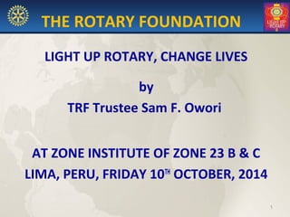 THE ROTARY FOUNDATION
LIGHT UP ROTARY, CHANGE LIVES
by
TRF Trustee Sam F. Owori
AT ZONE INSTITUTE OF ZONE 23 B & C
LIMA, PERU, FRIDAY 10TH
OCTOBER, 2014
1
 