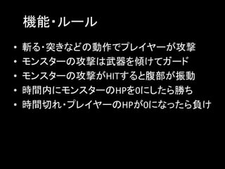 　機能・ルール	
•  斬る・突きなどの動作でプレイヤーが攻撃	
•  モンスターの攻撃は武器を傾けてガード	
•  モンスターの攻撃がHITすると腹部が振動	
•  時間内にモンスターのHPを0にしたら勝ち	
•  時間切れ・プレイヤーのHPが0になったら負け	
 